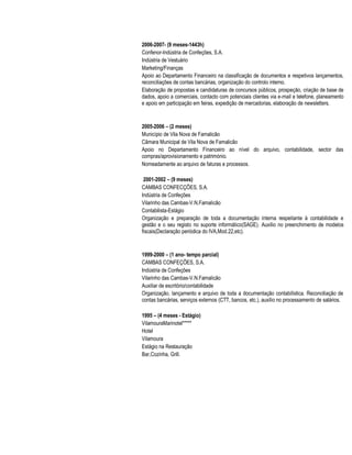 2006-2007- (9 meses-1443h)
Confenor-Indústria de Confeções, S.A.
Indústria de Vestuário
Marketing/Finanças
Apoio ao Departamento Financeiro na classificação de documentos e respetivos lançamentos,
reconciliações de contas bancárias, organização do controlo interno.
Elaboração de propostas e candidaturas de concursos públicos, prospeção, criação de base de
dados, apoio a comerciais, contacto com potenciais clientes via e-mail e telefone, planeamento
e apoio em participação em feiras, expedição de mercadorias, elaboração de newsletters.
2005-2006 – (2 meses)
Município de Vila Nova de Famalicão
Câmara Municipal de Vila Nova de Famalicão
Apoio no Departamento Financeiro ao nível do arquivo, contabilidade, sector das
compras/aprovisionamento e património.
Nomeadamente ao arquivo de faturas e processos.
2001-2002 – (9 meses)
CAMBAS CONFECÇÕES, S.A.
Indústria de Confeções
Vilarinho das Cambas-V.N.Famalicão
Contabilista-Estágio
Organização e preparação de toda a documentação interna respeitante à contabilidade e
gestão e o seu registo no suporte informático(SAGE). Auxílio no preenchimento de modelos
fiscais(Declaração periódica do IVA,Mod.22,etc).
1999-2000 – (1 ano- tempo parcial)
CAMBAS CONFEÇÕES, S.A.
Indústria de Confeções
Vilarinho das Cambas-V.N.Famalicão
Auxiliar de escritório/contabilidade
Organização, lançamento e arquivo de toda a documentação contabilística. Reconciliação de
contas bancárias, serviços externos (CTT, bancos, etc.), auxílio no processamento de salários.
1995 – (4 meses - Estágio)
VilamouraMarinotel*****
Hotel
Vilamoura
Estágio na Restauração
Bar,Cozinha, Grill.
 