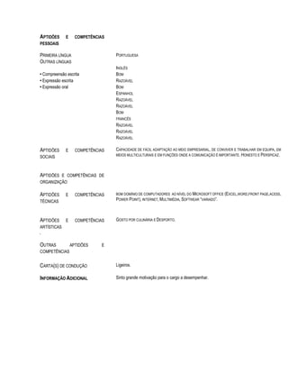 APTIDÕES E COMPETÊNCIAS
PESSOAIS
PRIMEIRA LÍNGUA PORTUGUESA
OUTRAS LÍNGUAS
INGLÊS
• Compreensão escrita BOM
• Expressão escrita RAZOÁVEL
• Expressão oral BOM
ESPANHOL
RAZOÁVEL
RAZOÁVEL
BOM
FRANCÊS
RAZOÁVEL
RAZOÁVEL
RAZOÁVEL
APTIDÕES E COMPETÊNCIAS
SOCIAIS
CAPACIDADE DE FÁCIL ADAPTAÇÃO AO MEIO EMPRESARIAL, DE CONVIVER E TRABALHAR EM EQUIPA, EM
MEIOS MULTICULTURAIS E EM FUNÇÕES ONDE A COMUNICAÇÃO É IMPORTANTE. HONESTO E PERSPICAZ.
APTIDÕES E COMPETÊNCIAS DE
ORGANIZAÇÃO
APTIDÕES E COMPETÊNCIAS
TÉCNICAS
BOM DOMÍNIO DE COMPUTADORES AO NÍVEL DO MICROSOFT OFFICE (EXCEL,WORD,FRONT PAGE,ACESS,
POWER POINT), INTERNET, MULTIMÉDIA, SOFTWEAR “VARIADO”.
APTIDÕES E COMPETÊNCIAS
ARTÍSTICAS
.
GOSTO POR CULINÁRIA E DESPORTO.
OUTRAS APTIDÕES E
COMPETÊNCIAS
CARTA(S) DE CONDUÇÃO Ligeiros.
INFORMAÇÃO ADICIONAL Sinto grande motivação para o cargo a desempenhar.
 