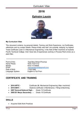 Curriculum Vitae
TT cv Page 1
2016
Ephraim Lausie
My Curriculum Vitae
This document contains my personal details, Training and Work Experience, my Certificates,
references and my contact details. Please kindly note that I am currently studying my highest
Trade Certificate Level 3 in Mechanical Engineering, in the field of fitter machinist at Australia
Pacific Technical College. And I have lots of experiences working in Process Plant (mine) as a
plant fitter.
__________________________________________________
Point of Hire: East New Britain Province
Home Phone: +675 71571112
Mobile: +675 71778909
Email: ephraimlausie@gmail.com
Date of Birth: 11/02/1988
Language Spoken: English & Tok Pisin
_____________________________________________________________________
CERTIFICATE AND TRAINING
 2016 APTC - Certificate (III) Mechanical Engineering (fitter machinist)
 2010 DBTI - Diploma certificate in Maintenance, Fitting & Machining
 2007 Kerevat National High - Grade 12 Certificate.
 2005 St’ Marys Secondary - Grade 10 Certificate
______________________________________________________________________
SKILLS
 Acquired Safe Work Practices
 