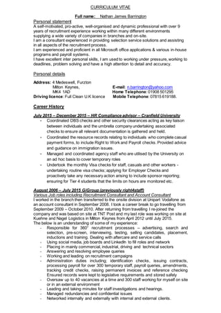 CURRICULUM VITAE
Full name: Nathan James Barrington
Personal statement
A self-motivated, pro-active, well-organised and dynamic professional with over 9
years of recruitment experience working within many different environments
supplying a wide variety of companies in branches and on-site.
I am a consultant experienced in providing selection service solutions and assisting
in all aspects of the recruitment process.
I am experienced and proficient in all Microsoft office applications & various in-house
programs and payroll systems.
I have excellent inter personal skills, I am used to working under pressure, working to
deadlines, problem solving and have a high attention to detail and accuracy.
Personal details
Address: 4 Medeswell, Furzton
Milton Keynes, E-mail: n.barrington@yahoo.com
MK4 1AD Home Telephone: 01908 501295
Driving licence: Full Clean U.K licence Mobile Telephone: 07815 619188.
Career History
July 2015 – December 2015 – HR Compliance advisor – Cranfield University
- Coordinated DBS checks and other security clearances acting as key liaison
between individuals and the umbrella company undertaking associated
checks to ensure all relevant documentation is gathered and held.
- Coordinated the resource records relating to individuals who complete casual
payment forms, to include Right to Work and Payroll checks. Provided advice
and guidance on immigration issues.
- Managed and coordinated agency staff who are utilised by the University on
an ad hoc basis to cover temporary roles
- Undertook the monthly Visa checks for staff, casuals and other workers -
undertaking routine visa checks; applying for Employer Checks and
proactively take any necessary action arising to include sponsor reporting;
ensuring for Tier 4 students that the limits on hours are monitored etc.
August 2006 – July 2015 GiGroup (previously right4staff)
Various Job roles including Recruitment Consultant and Account Consultant
I worked in the branch then transferred to the onsite division at Unipart Vodafone as
an account consultant in September 2008. I took a career break to go travelling from
September 2009 – October 2010. After returning from travelling I re-joined the
company and was based on site at TNT Post and my last role was working on site at
Kuehne and Nagel Logistics in Milton Keynes from April 2012 until July 2015.
The below is an understanding of some of my experience:
- Responsible for 360° recruitment processes – advertising, search and
selection, pre-screen, interviewing, testing, selling candidates, placement,
inductions and training. Dealing with aftercare and service calls
- Using social media, job boards and LinkedIn to fill roles and network
- Placing in mainly commercial, industrial, driving and technical sectors
- Answering and resolving employee queries
- Working and leading on recruitment campaigns
- Administration duties including; identification checks, issuing contracts,
processing payroll for over 300 temporary staff, payroll queries, amendments,
tracking credit checks, raising permanent invoices and reference checking
Ensured records were kept to legislative requirements and stored safely
- Oversaw up to 40 vacancies at a time and 300 staff working for myself on site
or in an external environment
- Leading and taking minutes for staff investigations and hearings.
- Managed redundancies and confidential issues
- Networked internally and externally with internal and external clients.
 