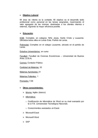  Objetivo Laboral
Mi área de interés es la contable. Mi objetivo es el desarrollo tanto
profesional como personal en las tareas asignadas, maximizando el
valor agregado de las mismas, destinadas a los clientes internos o
externos, logrando la mayor eficiencia posible.
 Educación
EGB: Completo, en colegios: Niño Jesús, Santo Cristo y Lausanne.
Ubicados todos ellos en Lanús Este, Partido de Lanús.
Polimodal: Completo en el colegio Lausanne, ubicado en el partido de
Lanús.
Estudios Universitarios: en curso
Facultad: Facultad de Ciencias Económicas – Universidad de Buenos
Aires. (U.B.A)
Carrera: Contador Público
Cantidad de Materias: 32
Materias Aprobadas: 31
Materias Faltantes: 1
Promedio: 7,06
 Otros conocimientos:
 Idioma: Inglés (básico)
 Informática:
o Certificación de Informática de Word en su nivel avanzado por
la U.T.N. (Universidad Tecnológica Nacional).
o Conocimientos avanzados en Excel.
 Microsoft Excel
 Microsoft Word
 SAP
 