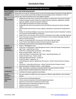 Curriculum Vitae
Updated on 15-03-2016
MAJOR JOB PROFILE AND ACTIVITIESMAJOR JOB PROFILE AND ACTIVITIES
Recent PositionRecent Position Senior Sales & Marketing Specialist.Senior Sales & Marketing Specialist.
Job Profile &Job Profile &
ActivitiesActivities
Responsible for the sales & marketing activities of new and existing engineering products through differentResponsible for the sales & marketing activities of new and existing engineering products through different
channels in line to achieve overall sales of department by providing customer satisfaction in terms ofchannels in line to achieve overall sales of department by providing customer satisfaction in terms of
product sales, technical assistance and in time Logistics of goods.product sales, technical assistance and in time Logistics of goods.
KeyKey
ResponsibilitiesResponsibilities
•• Collaborates with the client, consultant for the ideation to identify their requirements & targets.Collaborates with the client, consultant for the ideation to identify their requirements & targets.
•• Analyze & manage the point of sales that includes enquiries, quotations, negotiations, projectsAnalyze & manage the point of sales that includes enquiries, quotations, negotiations, projects
approvals, logistics, invoices and payment collections.approvals, logistics, invoices and payment collections.
•• Stock budgets & distribution for presales sales targets.Stock budgets & distribution for presales sales targets.
•• Collaborates with client and consultant to find most efficient and economic solution of projectCollaborates with client and consultant to find most efficient and economic solution of project
needs.needs.
•• Synchronization with Accounts, Finance, Logistics, distributions, assortment for closing of job inSynchronization with Accounts, Finance, Logistics, distributions, assortment for closing of job in
time.time.
•• Analyze the marketing intelligence resources by study and report results of competitor’s activitiesAnalyze the marketing intelligence resources by study and report results of competitor’s activities
and to provide recommendations and forecasts.and to provide recommendations and forecasts.
•• Support team in the execution of the activities in achieving the sales targets and budget objectivesSupport team in the execution of the activities in achieving the sales targets and budget objectives
•• Ensure the proper communication about the Brands in terms of product advantages. Benefits &Ensure the proper communication about the Brands in terms of product advantages. Benefits &
equity to clients/consultants.equity to clients/consultants.
•• Supports corresponding staff in the execution of their day to day work deeds.Supports corresponding staff in the execution of their day to day work deeds.
•• Ensure that the local feedback (client/consultant) is taken by regular visits.Ensure that the local feedback (client/consultant) is taken by regular visits.
•• Posting day to day activities to reporting personnel (Manager).Posting day to day activities to reporting personnel (Manager).
ProductsProducts
Established &Established &
Marketed inMarketed in
recent 8 years.recent 8 years.
•• Busduct – BBI Megabarre, Italy.Busduct – BBI Megabarre, Italy.
•• Under Floor Trunking System. Cable Management System, Under Floor Busbar Trunking System,Under Floor Trunking System. Cable Management System, Under Floor Busbar Trunking System,
Light Tracks – Legrand Group, France.Light Tracks – Legrand Group, France.
•• Under Floor Trunking System and Busduct - Davis, Malaysia.Under Floor Trunking System and Busduct - Davis, Malaysia.
•• Mineral Insulated Cables - MICC Ltd., UK.Mineral Insulated Cables - MICC Ltd., UK.
•• Under Floor Busbar Trunking System, Light Tracks – Apex Wiring Solutions, UKUnder Floor Busbar Trunking System, Light Tracks – Apex Wiring Solutions, UK
•• Isolators & Switch Fuses – Koncar, CroatiaIsolators & Switch Fuses – Koncar, Croatia
•• Earthing & Lightning Protection – Omega, UKEarthing & Lightning Protection – Omega, UK
•• FP Wires & Cables – Caledonian, UKFP Wires & Cables – Caledonian, UK
•• Cable Management System, Lighting Poles & Enclosures – Almeer Technical Services Company,Cable Management System, Lighting Poles & Enclosures – Almeer Technical Services Company,
Kuwait.Kuwait.
•• Instruments – Rouse Mount & Emerson – Almeer Technical Services Company, Kuwait.Instruments – Rouse Mount & Emerson – Almeer Technical Services Company, Kuwait.
•• Electrical Conduits, GI Flexible Conduits – LanRic, Malaysia.Electrical Conduits, GI Flexible Conduits – LanRic, Malaysia.
Qualification.Qualification. •• MBA – Specialized in marketing accredited by IGOCP (International Guild of CertifiedMBA – Specialized in marketing accredited by IGOCP (International Guild of Certified
Professionals) & certified by Department of State, NY – USA.Professionals) & certified by Department of State, NY – USA.
Certifications.Certifications. •• Certificate of Computer application and software.Certificate of Computer application and software.
OverallOverall
Experience.Experience.
•• 20+ years experience of MNC and Local companies in different origin (Pakistan, USA, and Dubai,20+ years experience of MNC and Local companies in different origin (Pakistan, USA, and Dubai,
Kuwait).Kuwait).
PersonalPersonal
RemunerateRemunerate
SkillsSkills
•• Commercial and marketing background.Commercial and marketing background.
•• Techno-commercial experience of diversify Engineering products.Techno-commercial experience of diversify Engineering products.
•• Experience of International market/Local market trades.Experience of International market/Local market trades.
•• Worked with diverse nationalities throughout my career.Worked with diverse nationalities throughout my career.
•• Excellent professional and social PR.Excellent professional and social PR.
•• Effective communicator in all aspects of existence.Effective communicator in all aspects of existence.
Submitted by: MMA Email: ask2mahmood@gmail.com
 