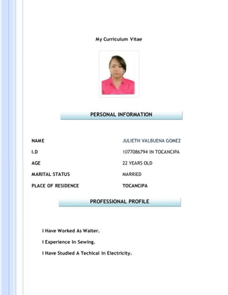 My Curriculum Vitae
NAME
I.D
AGE
MARITAL STATUS
PLACE OF RESIDENCE
JULIETH VALBUENA GOMEZ
1077086794 IN TOCANCIPA
22 YEARS OLD
MARRIED
TOCANCIPA
I Have Worked As Waiter.
I Experience In Sewing.
I Have Studied A Techical In Electricity.
PERSONAL INFORMATION
PROFESSIONAL PROFILE
 