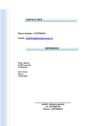 Phone Number: 3107789654
E-MAIL: juliethvalgo@misena.edu.co
Diego jimenez
forklift operator
3178945261
José crespo
Driver
3118974562
______________________________
Julieth valbuena gomez
I.D 1077086794
Phone: 3107789654
CONTACT-INFO
REFERENCES
 