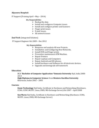 Aljazeera Hospital:
IT Support (Training April – May – 2014)
My Responsibilities:
 Backup the data
 Install and configures Computer issues
 Install and configure printer and Scanners
 Finger print issues
 E-mail issues.
 All network issues
Zoal Tech (integrated Solution)
IT Support Engineer Oct 2009 – Dec 2012
My Responsibilities:
 Response and analysis All new Projects.
 Installation and Configuring New Networks.
 Install DVR and Finger prints
 Preventive maintenance ATM Machine.
 Repair Printers
 Repair Laptops and Computers
 Repair Android and IOS phones.
 Install hardware and Software for all electronic devices.
 Upgrade and downgrade all framework
Education:
BCA “Bachelor of Computer Application “Osmania University Hyd, India 2008-
2013
High Diploma in Computer Science from Western Kurdfan University
Khartoum, Sudan 2002 – 2005
Courses:
Zoom Technology Hyd India, Certificate in Hardware and Networking (Hardware,
CCNA, CCNP, MCITP, Linux, UNIX, MS-Exchange Server) Oct 2007 – April 2008
Sun Marss Hyd India, Certificate in Hardware and Networking (Hardware, CCNA,
MCITP, Linux, UNIX, MS-Exchange Server)
 