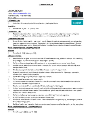 CURRICULUM VITAE
MOHAMMED JAVEED
E-mail:javeed_a380@yahoo.com,
+971 556810747, +971 565910030,
Dubai - UAE.
COMPANYNAME
 CYIENT Ltd. (FormerlyInfotechEnterprisesLtd.),Hyderabad,India.
Durati4Zon
 From March 01/2012 to April 01/2016.
CAREER OBJECTIVE
 To obtaina positionwhere Icancontribute myskillsasan experiencedprofessional,resultingina
mutuallybeneficial growth relationshipbetweenmyemployer,myteamandmyself.
EXPERIENCE SUMMARY
 SeniorDesignEngineerwith4years and 1 monthof experienceinAerospace domainformaintaining,
creation,revision andconversion of the manualssuchasComponentMaintenance Manuals,Ground
EquipmentManuals,Service Bulletins,IllustratedPartsCatalogue and AircraftMaintenance Manuals.
WORK EXPERIENCE IN GE AEROSPACE PROJECT
Duration
 From March 2012 to January2016.
Job Responsibilities
 Performedthe assignedtasks whichincludeDocumentsMaintaining, Technical Analysis andAuthoring,
Preparingthe Illustration mockupsandcheckingthe Quality.
 Performs documentqualitycheckinaccordance to company documentcontrol procedures.
 Supportingthe teammembersand/orthe customersforsolvingtechnical issuesordiscussionwith
designersandclient.
 Meetassignedproductionschedulesanddeadlinesasperclient’srequirement.
 Establishandmaintainprocedurestodevelopstandarddocumentationforthe projectand quality
managementsystemimplementation.
 Conductmeetingsonqualityprocessasperrequirement.
 Performquality managementsystemaudit.
 Create,prepare andimplementthe QualityControlplanandanyassociatedrelevantdirectivesand
instructionsneededtosupportthe plan.
 Resolve complex problemsassociatedwithtechnical supportandanalysis.
 Trainednewcomersonprojectspecifictools,provideguidance andtechnicalsupporttoteammembers.
 To do the peerreviewandtotake the corrective actionagainstthe mistakes,sothatthe same type of
mistake will notrepeatnexttime.
 Performsfile backuptoensure properstorage andarchivingof electronicregisters.
 Prioritizingvalue streamsfordrivingthe organizational goals.
 Wheneverteamleaderison leave I use to take care of downloadingthe inputs,deliveringthe product
filesandsendingQueries.
 Building,leadingandmanagingthe teammembersandfocusedondeliveringqualityservice operations.
WORK EXPERIENCE IN DIEHL AEROSPACE PROJECT
Duration
 From February2016 to March 2016.
 
