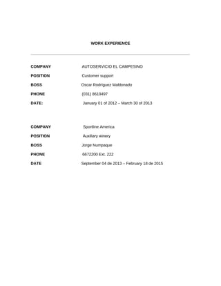 WORK EXPERIENCE
________________________________________________________________________
COMPANY AUTOSERVICIO EL CAMPESINO
POSITION Customer support
BOSS Oscar Rodríguez Maldonado
PHONE (031) 8619497
DATE: January 01 of 2012 – March 30 of 2013
COMPANY Sportline America
POSITION Auxiliary winery
BOSS Jorge Numpaque
PHONE 6672200 Ext. 222
DATE September 04 de 2013 – February 18 de 2015
 