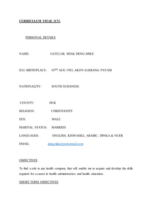 CURRICULUM VITAE {CV}
PERSONAL DETAILS
NAME: GATLUAK MIAK DENG-MIKE
D.O. BIRTH/PLACE: 03RD AUG 1983, AKOY-GADIANG PAYAM
NATIONALITY: SOUTH SUDANESE
COUNTY: DUK
RELIGION: CHRISTIANITY
SEX: MALE
MARITAL STATUS: MARRIED
LANGUAGES: ENGLISH, KISWAHILI, ARABIC, DINKA & NUER
EMAIL: deng.mike@rocketmail.com
OBJECTIVES
To find a role in any health company that will enable me to acquire and develop the skills
required for a career in health administration and health education.
SHORT TERM OBJECTIVES
 