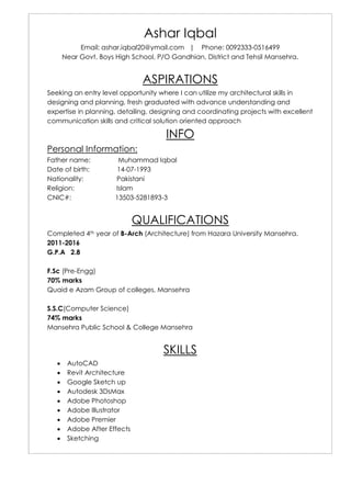 Ashar Iqbal
Email: ashar.iqbal20@ymail.com | Phone: 0092333-0516499
Near Govt. Boys High School, P/O Gandhian, District and Tehsil Mansehra.
ASPIRATIONS
Seeking an entry level opportunity where I can utilize my architectural skills in
designing and planning, fresh graduated with advance understanding and
expertise in planning, detailing, designing and coordinating projects with excellent
communication skills and critical solution oriented approach
INFO
Personal Information:
Father name: Muhammad Iqbal
Date of birth: 14-07-1993
Nationality: Pakistani
Religion: Islam
CNIC#: 13503-5281893-3
QUALIFICATIONS
Completed 4th year of B-Arch (Architecture) from Hazara University Mansehra.
2011-2016
G.P.A 2.8
F.Sc (Pre-Engg)
70% marks
Quaid e Azam Group of colleges, Mansehra
S.S.C(Computer Science)
74% marks
Mansehra Public School & College Mansehra
SKILLS
 AutoCAD
 Revit Architecture
 Google Sketch up
 Autodesk 3DsMax
 Adobe Photoshop
 Adobe Illustrator
 Adobe Premier
 Adobe After Effects
 Sketching
 