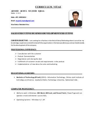 CURRICULUM VITAE
AHMED ABDUL MUJEEB IQBAL
Dubai - U. A. E.
Mob: +971 567821412
Email: mujeeb.mwm@gmail.com
Visa Status: ResidentVisa
SALES EXECUTIVE/ BUSINESS DEVELOPMENTEXECUTIVE
CAREER OBJECTIVE: I am seekingfora Positioninthe fieldof Sales/Marketingwhere Icanutilize my
knowledge,experience andskillstobenefitthe organizationinthe bestpossiblewaysandworkdedicatedly
for the developmentof the company.
PROFESSIONAL EXPERIENCE:
 Consultation with the customer
 Product Demonstration
 Negotiation and closing the deal
 Fulfillment of customer needs and requirements in the product
 Implementation of new ideas for sales and marketing
EDUCATIONAL ACADEMIC:
 Bachelor of Technology (B’tech) (2013) – Information Technology, Christu Jyoti Institute of
technology and Science, Jawaharlal Nehru Technology University, Hyderabad India.
COMPUTER PROFICIENCY:
 Ability to work in Windows (MS Word, MS Excel, and Power Point), Power Page and can
operate e-mail and Internet successfully.
 Operating Systems – Windows 8, 7, XP.
 