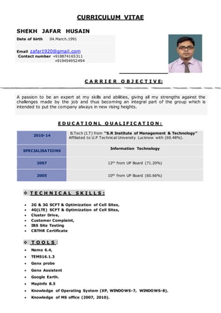 CURRICULUM VITAE
SHEKH JAFAR HUSAIN
C A R R I E R O B J E C T I V E:
A passion to be an expert at my skills and abilities, giving all my strengths against the
challenges made by the job and thus becoming an integral part of the group which is
intended to put the company always in new rising heights.
E D U C A T I O N L Q U A L I F I C A T I O N :
2010-14
B.Tech (I.T) from “S.R Institute of Management & Technology”
Affiliated to U.P Technical University Lucknow with (69.48%).
SPECIALISATIONS
Information Technology
2007 12th from UP Board (71.20%)
2005 10th from UP Board (60.66%)
 T E C H N I C A L S K I L L S :
 2G & 3G SCFT & Optimization of Cell Sites,
 4G(LTE) SCFT & Optimization of Cell Sites,
 Cluster Drive,
 Customer Complaint,
 IBS Site Testing
 CBTHR Certificate
 T O O L S :
 Nemo 6.4,
 TEMS16.1.3
 Genx probe
 Genx Assistent
 Google Earth.
 Mapinfo 8.5
 Knowledge of Operating System (XP, WINDOWS-7, WINDOWS-8).
 Knowledge of MS office (2007, 2010).
Date of birth 04.March.1991
Email zafar1920@gmail.com
Contact number +918874165311
+919454952494
 