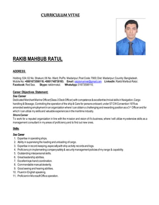 CURRICULUM VITAE
RAKIB MAHBUB RATUL
ADDRESS:
Holding:534;02 No. Shakuni;06 No. Ward; Po/Ps: Madaripur;Post Code:7900;Dist: Madaripur;Country: Bangladesh.
MobileNo:+8801673598110,+8801748738183. Email:ratulsmariner@gmail.com LinkedIn:RakibMahbubRatul.
Facebook:RedSea. Skype:rakibmratul. WhatsApp:01673598110.
Career Objectives Statement:
Sea Career
DedicatedMerchantMarineOfficer(Class-3DeckOfficer)withcompetence&excellenttechnicalskillsinNavigation,Cargo
handling&Stowage, Controllingtheoperationof the ship& Care for personsonboard;underSTCWConvention1978as
amended seekingemploymentinanorganizationwhereI canobtaina challengingandrewardingpositionasa3rd Officerandfor
whichI canutilize myskillsand valuableexperiencesinthemaritimeindustry.
ShoreCareer
To work for a reputed organization in line with the mission and vision of it’s business, where I will utilize myextensive skills as a
management consultant in myareas of proficiencyand to find out new ones.
Skills:
Sea Career
1. Expertise inoperatingships.
2. Ability in supervisingthe loadingandunloading ofcargo.
3. Expertise inrecord-keeping,especiallywithship activity recordsandlogs.
4. Proficiencyinimplementingcompanysafety& securitymanagementpoliciesofmyrange & capability.
5. Outstandinginterpersonalskills.
6. Greatleadershipabilities.
7. Excellenteye-handcoordination.
8. Commendablemanualdexterity.
9. Goodseeingandhearingabilities.
10. Fluentin Englishspeaking.
11. ProficientinMicrosoftOfficeoperation.
 