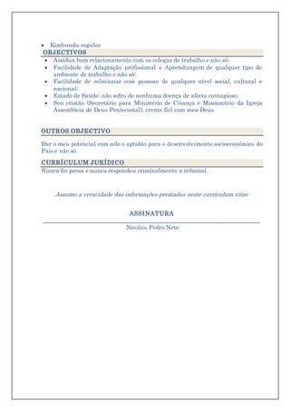  Kimbundu regular
OBJECTIVOS
 Assídua bom relacionamento com os colegas de trabalho e não só;
 Facilidade de Adaptação profissional e Aprendizagem de qualquer tipo de
ambiente de trabalho e não só;
 Facilidade de relacionar com pessoas de qualquer nível social, cultural e
nacional;
 Estado de Saúde: não sofro de nenhuma doença de afecto contagioso.
 Sou cristão (Secretário para Ministério de Criança e Missionário da Igreja
Assembleia de Deus Pentecostal), crente fiel com meu Deus.
OUTROS OBJECTIVO
Dar o meu potencial com zelo e aptidão para o desenvolvimento socioeconómico do
País e não só.
CURRÍCULUM JURÍDICO
Nunca foi presa e nunca respondeu criminalmente a tribunal.
Assumo a veracidade das informações prestadas neste curriculum vitae
ASSINATURA
__________________________________________________________________
Nicolau Pedro Neto
 