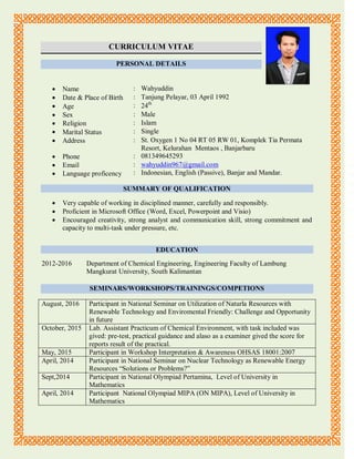 CURRICULUM VITAE
PERSONAL DETAILS
 Name : Wahyuddin
 Date & Place of Birth : Tanjung Pelayar, 03 April 1992
 Age : 24th
 Sex : Male
 Religion : Islam
 Marital Status : Single
 Address : St. Oxygen 1 No 04 RT 05 RW 01, Komplek Tia Permata
Resort, Kelurahan Mentaos , Banjarbaru
 Phone : 081349645293
 Email
 Language proficency
:
:
wahyuddin967@gmail.com
Indonesian, English (Passive), Banjar and Mandar.
SUMMARY OF QUALIFICATION
 Very capable of working in disciplined manner, carefully and responsibly.
 Proficient in Microsoft Office (Word, Excel, Powerpoint and Visio)
 Encouraged creativity, strong analyst and communication skill, strong commitment and
capacity to multi-task under pressure, etc.
EDUCATION
2012-2016 Department of Chemical Engineering, Engineering Faculty of Lambung
Mangkurat University, South Kalimantan
SEMINARS/WORKSHOPS/TRAININGS/COMPETIONS
August, 2016 Participant in National Seminar on Utilization of Naturla Resources with
Renewable Technology and Enviromental Friendly: Challenge and Opportunity
in future
October, 2015 Lab. Assistant Practicum of Chemical Environment, with task included was
gived: pre-test, practical guidance and alaso as a examiner gived the score for
reports result of the practical.
May, 2015 Participant in Workshop Interpretation & Awareness OHSAS 18001:2007
April, 2014 Participant in National Seminar on Nuclear Technology as Renewable Energy
Resources “Solutions or Problems?”
Sept,2014 Participant in National Olympiad Pertamina, Level of University in
Mathematics
April, 2014 Participant National Olympiad MIPA (ON MIPA), Level of University in
Mathematics
 