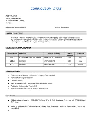 CURRICULUM VITAE
AqeelAkhtar
C/o Mr. Iqbal Ahmad,
Dr. ShaikhBunkar Colony,
Kamptee.
Aqeelakhtar4u@gmail.com Mob No: 9326423496
CAREER OBJECTIVE
To work ina creative andchallengingenvironmentusingcuttingedge technologieswhere Ican utilize
my currentskill setsharperandimprove themtocomplete withthe future requirementwhile constantly
learningandsuccessfullydeliveringsolutiontoproblems.
EDUCATIONAL QUALIFICATION
Professional Skills
 Programming Languages: HTML, CSS, PHP,Jquery, Ajax, AngularJS
 Framework: Codeigniter, Bootstrap
 Database: MYSQL
 Web Technology(CMS): Word press,Open Cart,Magneto,Joomla
 Application Environments: Apache, PHP
 Working Platforms: Windows XP, Windows 7, Windows 10
Experience
 8 Month of experience in I DREAMS TECH as HTML& PHP Developer.From July 16th
, 2013 till March
31st
, 2014.
 1 year of experience in Techtenic Inc.as HTML& PHP Developer. Designer. From April 2nd
, 2014 till
may, 2015.

Qualification Discipline Board/University Year of
Passing
Parentage
B.C.C.A B.COM COMPUTER APPLICATION RTM NAGPUR, UNIVERSITY 2013 54%
H.S.S.C SCIENCE NAGPUR BOARD 2009 60%
S.S.C GENERAL NAGPUR BOARD 2007 54.20%
 