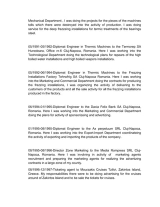 Mechanical Department , I was doing the projects for the pieces of the machines
tolls which there were destroyed into the activity of production. I was doing
service for the deep frezzeing installations for termic treatments of the bearings
steel.
05/1991-05/1992-Diplomat Engineer in Thermic Machines to the Termorep SA
Hunedoara, Office nr.6 Cluj-Napoca, Romania. Here I was working into the
Technological Department doing the technological plans for repears of the high
boiled water installations and high boiled veapors installations.
05/1992-06/1994-Diplomat Engineer in Thermic Machines to the Frezzing
Installations Factory Tehnofrig SA Cluj-Napoca Romania. Here I was working
into the Marketing and Commercial Department doing the contracts for producing
the frezzing installations, I was organizing the activity of delivering to the
customers of the products and all the sale activity for all the frezzing installations
produced in the factory.
06/1994-01/1995-Diplomat Engineer to the Dacia Felix Bank SA Cluj-Napoca,
Romania. Here I was working into the Marketing and Commercial Department
doing the plans for activity of sponsorizeing and advertizing.
01/1995-08/1995-Diplomat Engineer to the Ax perpetuum SRL Cluj-Napoca,
Romania. Here I was working into the Export-Import Department coordinateing
the activity of exporting and importing the products of the company.
08/1995-08/1996-Director Zone Marketing to the Media Rompress SRL Cluj-
Napoca, Romania. Here I was involving in activity of marketing agents
recruitment and preparing the marketing agents for realizing the advertizing
contracts in a large zone of my county.
08/1996-12/1997-Ticketing agent to Mourzakis Cruises Tzilivi, Zakintos Island,
Greece. My responsabilities there were to be doing advertising for the cruises
around of Zakintos Island and to be sale the tickets for cruises.
 