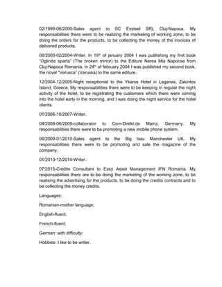 02/1998-06/2000-Sales agent to SC Exsteel SRL Cluj-Napoca. My
responsabilities there were to be realizing the marketing of working zone, to be
doing the orders for the products, to be collecting the money of the invoices of
delivered products.
06/2000-02/2004-Writer. In 19th
of january 2004 I was publishing my first book
“Oglinda sparta” (The broken mirror) to the Editure Nerea Mia Napocae from
Cluj-Napoca Romania. In 24th
of february 2004 I was published my second book,
the novel “Verusca” (Veruska) to the same editure.
12/2004-12/2005-Night receptionist to the Ykaros Hotel in Laganas, Zakintos
Island, Greece. My responsabilities there were to be keeping in regular the night
activity of the hotel, to be registrating the customers which there were coming
into the hotel early in the morning, and I was doing the night service for the hotel
clients.
01/2006-10/2007-Writer.
04/2008-06/2009-collaborator to Com-Direkt.de Mainz, Germany. My
responsabilities there were to be promoting a new mobile phone system.
06/2009-01/2010-Sales agent to the Big Issu Manchester UK. My
responsabilities there were to be promoting and sale the magazine of the
company.
01/2010-12/2014-Writer.
07/2015-Credits Consultant to Easy Asset Management IFN Romania. My
responsabilities there are to be doing the marketing of the working zone, to be
realising the advertising for the products, to be doing the credits contracts and to
be collecting the money credits.
Languages:
Romanian-mother language;
English-fluent;
French-fluent;
German: with difficulty;
Hobbies: I like to be writer.
 