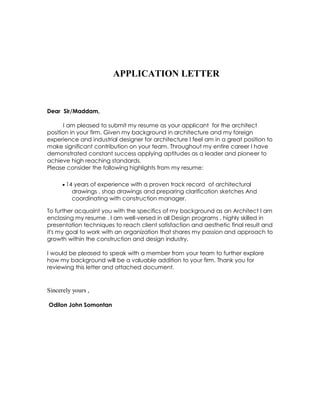 APPLICATION LETTER
Dear Sir/Maddam,
I am pleased to submit my resume as your applicant for the architect
position in your firm. Given my background in architecture and my foreign
experience and industrial designer for architecture I feel am in a great position to
make significant contribution on your team. Throughout my entire career I have
demonstrated constant success applying aptitudes as a leader and pioneer to
achieve high reaching standards.
Please consider the following highlights from my resume:
 14 years of experience with a proven track record of architectural
drawings , shop drawings and preparing clarification sketches And
coordinating with construction manager.
To further acquaint you with the specifics of my background as an Architect I am
enclosing my resume . I am well-versed in all Design programs , highly skilled in
presentation techniques to reach client satisfaction and aesthetic final result and
it's my goal to work with an organization that shares my passion and approach to
growth within the construction and design industry.
I would be pleased to speak with a member from your team to further explore
how my background will be a valuable addition to your firm. Thank you for
reviewing this letter and attached document.
Sincerely yours ,
Odilon John Somontan
 