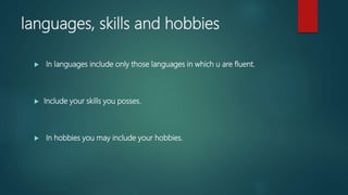 languages, skills and hobbies
 In languages include only those languages in which u are fluent.
 Include your skills you posses.
 In hobbies you may include your hobbies.
 
