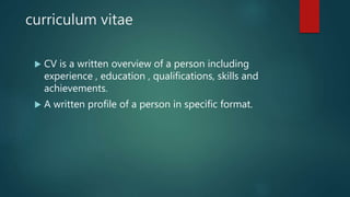 curriculum vitae
 CV is a written overview of a person including
experience , education , qualifications, skills and
achievements.
 A written profile of a person in specific format.
 