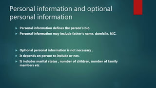 Personal information and optional
personal information
 Personal information defines the person’s bio.
 Personal information may include father’s name, domicile, NIC.
 Optional personal information is not necessary .
 It depends on person to include or not.
 It includes marital status , number of children, number of family
members etc
 