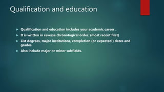 Qualification and education
 Qualification and education includes your academic career .
 It is written in reverse chronological order. (most recent first)
 List degrees, major institutions, completion (or expected ) dates and
grades.
 Also include major or minor subfields.
 