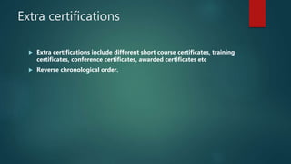 Extra certifications
 Extra certifications include different short course certificates, training
certificates, conference certificates, awarded certificates etc
 Reverse chronological order.
 