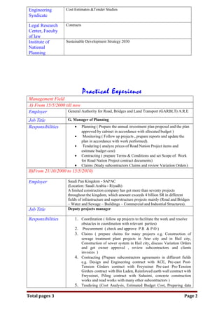 Engineering
Syndicate
Cost Estimates &Tender Studies
Legal Research
Center, Faculty
of law
Contracts
Institute of
National
Planning
Sustainable Development Strategy 2030
Practical Experience
Management Field
A) From 15/5/2000 till now
Employer General Authority for Road, Bridges and Land Transport (GARBLT) A.R.E
Job Title G. Manager of Planning
Responsibilities • Planning ( Prepare the annual investment plan proposal and the plan
approved by cabinet in accordance with allocated budget )
• Monitoring ( Follow up projects , prepare reports and update the
plan in accordance with work performed).
• Tendering ( analyze prices of Road Nation Project items and
estimate budget cost)
• Contracting ( prepare Terms & Conditions and set Scope of Work
for Road Nation Project contract documents)
• Claims (Study subcontractors Claims and review Variation Orders)
B)From 21/10/2000 to 15/5/2010)
Employer Saudi Pan Kingdom - SAPAC
(Location: Saudi Arabia - Riyadh)
A limited construction company has got more than seventy projects
throughout the kingdom, which amount exceeds 4 billion SR in different
fields of infrastructure and superstructure projects mainly (Road and Bridges
– Water and Sewage – Buildings – Commercial and Industrial Structures).
Job Title Deputy projects manager
Responsibilities 1. Coordination ( follow up projects to facilitate the work and resolve
obstacles in coordination with relevant parties)
2. Procurement ( check and approve P.R & P.O )
3. Claims ( prepare claims for many projects e.g. Construction of
sewage treatment plant projects in Arar city and in Hail city,
Construction of sewer system in Hail city, discuss Variation Orders
and get owner approval , review subcontractors and clients
invoices )
4. Contracting (Prepare subcontractors agreements in different fields
e.g. Design and Engineering contract with ACE, Pre-cast Post-
Tension Girders contract with Freyssinet Pre-cast Pre-Tension
Girders contract with Bin Laden, Reinforced earth wall contract with
Freyssinet, Piling contract with Suhaimi, concrete construction
works and road works with many other subcontractors )
5. Tendering (Cost Analysis, Estimated Budget Cost, Preparing data
Total pages 3 Page 2
 