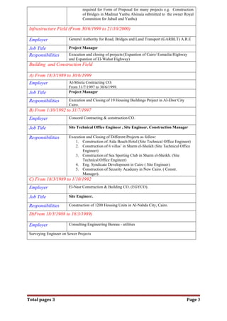 required for Form of Proposal for many projects e.g. Construction
of Bridges in Madinat Yanbu Alsinaia submitted to the owner Royal
Commition for Jubail and Yanbu)
Infrastructure Field (From 30/6/1999 to 21/10/2000)
Employer General Authority for Road, Bridges and Land Transport (GARBLT) A.R.E
Job Title Project Manager
Responsibilities Execution and closing of projects (Expantion of Cairo/ Esmailia Highway
and Expantion of El-Wahat Highway)
Building and Construction Field
A) From 18/3/1989 to 30/6/1999
Employer Al-Misria Contracting CO.
From 31/7/1997 to 30/6/1999.
Job Title Project Manager
Responsibilities Execution and Closing of 19 Housing Buildings Project in Al-Ebor City
Cairo.
B) From 1/10/1992 to 31/7/1997
Employer Concord Contracting & construction CO.
Job Title Site Technical Office Engineer , Site Engineer, Construction Manager
Responsibilities Execution and Closing of Different Projects as follow:
1. Construction of Aida Beach Hotel (Site Technical Office Engineer)
2. Construction of 6 villas’ in Sharm el-Sheikh (Site Technical Office
Engineer)
3. Construction of Sea Sporting Club in Sharm el-Sheikh. (Site
Technical Office Engineer)
4. Eng. Syndicate Development in Cairo ( Site Engineer)
5. Construction of Security Academy in New Cairo. ( Constr.
Manager).
C) From 18/3/1989 to 1/10/1992
Employer El-Nasr Construction & Building CO. (EGYCO).
Job Title Site Engineer.
Responsibilities Construction of 1200 Housing Units in Al-Nahda City, Cairo.
D)From 18/3/1988 to 18/3/1989)
Employer Consulting Engineering Bureau - utilities
Surveying Engineer on Sewer Projects
Total pages 3 Page 3
 