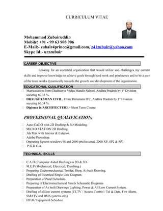 CURRICULUM VITAE
Mohammad Zubairuddin
Mobile: +91 - 99 63 908 906
E-Mail:- zubair4prince@gmail.com, z41zubair@yahoo.com
Skype Id:- urzzubair
CAREER OBJECTIVE
Looking for an esteemed organization that would utilize and challenges my current
skills and improve knowledge to achieve goals through hard work and persistence and to be a part
of the team works dynamically towards the growth and development of the organization.
EDUCATIONAL QUALIFICATION
 Matriculation from Chaithanya Vidya Mandir School, Andhra Pradesh by 1st
Division
securing 60.33 %.
 DRAUGHTSMAN CIVIL, From Thirumala ITC, Andhra Pradesh by 1st
Division
securing 66.34 %.
 Diploma in ARCHITECTURE - Short Term Course
PROFESSIONAL QUALIFICATION:
 Auto-CADD with 2D Drafting & 3D Modeling.
 MICRO STATION 2D Drafting.
 3ds Max with Interior & Exterior.
 Adobe Photoshop.
 Operating System windows 98 and 2000 professional, 2000 XP, SP2 & SP3.
 P.G.D.C.A.
TECHNICAL SKILLS
 C.A.D (Computer Aided Drafting) in 2D & 3D.
 M.E.P (Mechanical, Electrical, Plumbing.)
 Preparing Electromechanical Tender, Shop, As built Drawing.
 Drafting of Electrical Single Line Diagram.
 Preparation of Panel Schedule.
 Preparing of Electromechanical Panels Schematic Diagrams
 Preparation of As built Drawings Lighting, Power & All Low Current System.
 Drafting of all low current systems (CCTV / Access Control / Tel & Data, Fire Alarm,
SMATV and BMS systems etc,)
 HVAC Equipment Schedule.
 