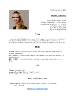 CURRICULUM VITAE
Personal information
Name: Zoë Iona Adriana Kooren
Address: Donkseinde 9, 2930 Brasschaat
Mobile phone number: +31 6 29 72 80 40
E-mail: z.kooren@telenet.be
Date of birth: 08/12/1997
Nationality: Belgian/Dutch
Profile
I am a responsible IB graduate who goes for it if I have put my sentences on my mind. Even if
something can be a challenge I will keep going, because I would like to succeed. My
competencies are that I am persistent, with accuracy and discipline being key values for me.
Study
Present – International Business Management HBO student at Tio University of Applied
Sciences in Rotterdam.
2015 t/m 2016 – Gap year learning Spanish in Malaga and Valencia, also learned French in
Cannes and Paris
2012 t/m 2015 – International Baccalaureate degree awarded at Antwerp International
School.
Skills
PC skills – Microsoft Office
Language knowledge – Dutch and English; excellent
French and Spanish; reasonable
Additional information
Hobbies & Sports – creative, painting, baking, gaining fashion & art knowledge
- tennis and skiing
www.linkedin.com/in/zoë-kooren
 