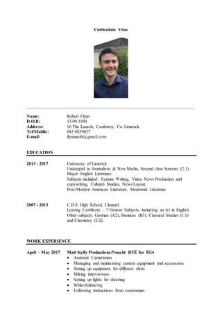 Curriculum Vitae
___________________________________________________________________________
Name: Robert Flynn
D.O.B: 13.09.1994
Address: 16 The Laurels, Castletroy, Co. Limerick.
Tel/Mobile: 085 8839057
E-mail: flynnarob@gmail.com
EDUCATION
2013 - 2017 University of Limerick
Undergrad in Journalism & New Media, Second class honours (2.1)
Major: English Literature
Subjects included: Feature Writing, Video News Production and
copywriting, Cultural Studies, News Layout,
Post-Modern American Literature, Modernist Literature
2007 - 2013 C.B.S. High School, Clonmel
Leaving Certificate – 7 Honour Subjects, including an A1 in English.
Other subjects: German (A2), Business (B3), Classical Studies (C1)
and Chemistry (C2).
WORK EXPERIENCE
April – May 2017 Matt Kelly Productions/Nuacht RTÉ for TG4
 Assistant Cameraman
 Managing and maintaining camera equipment and accessories
 Setting up equipment for different shots
 Miking interviewees
 Setting up lights for shooting
 White-balancing
 Following instructions from cameraman
 