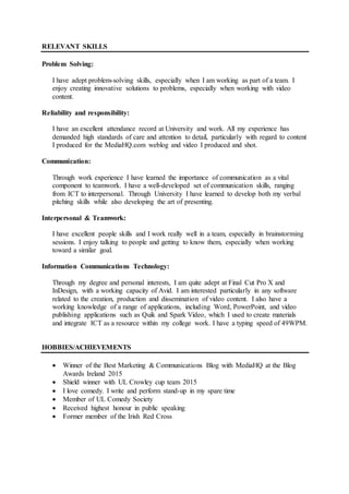 RELEVANT SKILLS
Problem Solving:
I have adept problem-solving skills, especially when I am working as part of a team. I
enjoy creating innovative solutions to problems, especially when working with video
content.
Reliability and responsibility:
I have an excellent attendance record at University and work. All my experience has
demanded high standards of care and attention to detail, particularly with regard to content
I produced for the MediaHQ.com weblog and video I produced and shot.
Communication:
Through work experience I have learned the importance of communication as a vital
component to teamwork. I have a well-developed set of communication skills, ranging
from ICT to interpersonal. Through University I have learned to develop both my verbal
pitching skills while also developing the art of presenting.
Interpersonal & Teamwork:
I have excellent people skills and I work really well in a team, especially in brainstorming
sessions. I enjoy talking to people and getting to know them, especially when working
toward a similar goal.
Information Communications Technology:
Through my degree and personal interests, I am quite adept at Final Cut Pro X and
InDesign, with a working capacity of Avid. I am interested particularly in any software
related to the creation, production and dissemination of video content. I also have a
working knowledge of a range of applications, including Word, PowerPoint, and video
publishing applications such as Quik and Spark Video, which I used to create materials
and integrate ICT as a resource within my college work. I have a typing speed of 49WPM.
HOBBIES/ACHIEVEMENTS
 Winner of the Best Marketing & Communications Blog with MediaHQ at the Blog
Awards Ireland 2015
 Shield winner with UL Crowley cup team 2015
 I love comedy. I write and perform stand-up in my spare time
 Member of UL Comedy Society
 Received highest honour in public speaking
 Former member of the Irish Red Cross
 