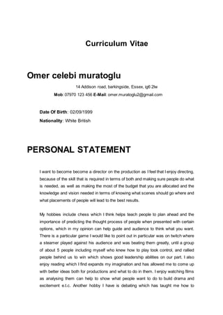 Curriculum Vitae
Omer celebi muratoglu
14 Addison road, barkingside, Essex, ig6 2lw
Mob: 07970 123 456 E-Mail: omer.muratoglu2@gmail.com
Date Of Birth: 02/09/1999
Nationality: White British
PERSONAL STATEMENT
I want to become become a director on the production as I feel that I enjoy directing,
because of the skill that is required in terms of both and making sure people do what
is needed, as well as making the most of the budget that you are allocated and the
knowledge and vision needed in terms of knowing what scenes should go where and
what placements of people will lead to the best results.
My hobbies include chess which I think helps teach people to plan ahead and the
importance of predicting the thought process of people when presented with certain
options, which in my opinion can help guide and audience to think what you want.
There is a particular game I would like to point out in particular was on twitch where
a steamer played against his audience and was beating them greatly, until a group
of about 5 people including myself who knew how to play took control, and rallied
people behind us to win which shows good leadership abilities on our part. I also
enjoy reading which I find expands my imagination and has allowed me to come up
with better ideas both for productions and what to do in them. I enjoy watching films
as analysing them can help to show what people want to do to build drama and
excitement e.t.c. Another hobby I have is debating which has taught me how to
 