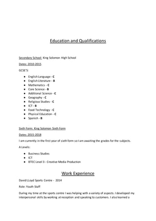 Education and Qualifications
Secondary School: King Solomon HIgh School
Dates: 2010-2015
GCSE’S:
● English Language - C
● English Literature - B
● Mathematics - C
● Core Science - B
● Additional Science - C
● Geography - C
● Religious Studies - C
● ICT - B
● Food Technology - C
● Physical Education - C
● Spanish - B
Sixth Form: King Solomon Sixth Form
Dates: 2015-2018
I am currently in the first year of sixth form so I am awaiting the grades for the subjects.
A Levels:
● Business Studies
● ICT
● BTEC Level 3 - Creative Media Production
Work Experience
David LLoyd Sports Centre - 2014
Role: Youth Staff
During my time at the sports centre I was helping with a variety of aspects. I developed my
interpersonal skills by working at reception and speaking to customers. I also learned a
 