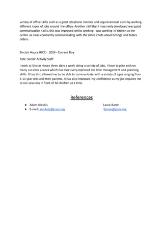 variety of office skills such as a good telephone manner and organisational skills by working
different types of jobs around the office. Another skill that I massively developed was good
communication skills, this was improved whilst working I was working in kitchen at the
centre as I was constantly communicating with the other chefs about timings and tables
orders.
Sinclair House RJCC - 2014 - Current Day
Role: Senior Activity Staff
I work at Sinclar House three days a week doing a variety of jobs. I have to plan and run
many sessions a week which has massively improved my time management and planning
skills. It has also allowed me to be able to communicate with a variety of ages ranging from
4-11 year olds and their parents. It has also improved my confidence as my job requires me
to run sessions in front of 30 children at a time.
References
● Adam Nickels Laura Baron
● E-mail: anickels@jcare.org lbaron@jcare.org
 