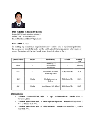 Md. Khalid Hasan Bhuiyan
House 367/3, South Monipur, Mirpur-2,
Dhaka-1216. Cell: +8801921082211
Email: Khalidhasan9116197@gmail.com
CAREER OBJECTIVE
To build up my career in an organization where I will be able to explore my potentials
by applying my knowledge skills for the well begin of that organization where success
comes through creatively, hard work, sincerity and devotion to duty.
Qualifications Board Institutions Grades Passing
Year
University Of
MBA - Development - On Going
Alternative
BBA - University Of Liberal 2.76 (Out of 4) 2014
Arts Bangladesh
HSC Dhaka Dhaka Commerce 5.00 (Out of 5) 2009
College
SSC Dhaka Moni Kanan High School 4.88 (Out of 5) 2007
EXPERIENCES:
• Executive (Administration Dept.) at Nipa Pharmaceuticals Limited from 1st
November, 2016.
• Executive (Operations Dept.) at Spice Digital Bangladesh Limited from September 1,
2015 to October 31st, 2016.
• Executive (Operations Dept.) at Unico Solutions Limited from December 13, 2014 to
August 31, 2015.
 