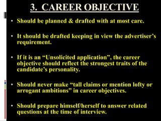 3. CAREER OBJECTIVE
• Should be planned & drafted with at most care.
• It should be drafted keeping in view the advertiser’s
requirement.
• If it is an “Unsolicited application”, the career
objective should reflect the strongest traits of the
candidate’s personality.
• Should never make “tall claims or mention lofty or
arrogant ambitions” in career objectives.
• Should prepare himself/herself to answer related
questions at the time of interview.
 
