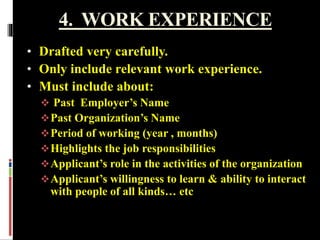4. WORK EXPERIENCE
• Drafted very carefully.
• Only include relevant work experience.
• Must include about:
 Past Employer’s Name
Past Organization’s Name
Period of working (year , months)
Highlights the job responsibilities
Applicant’s role in the activities of the organization
Applicant’s willingness to learn & ability to interact
with people of all kinds… etc
 
