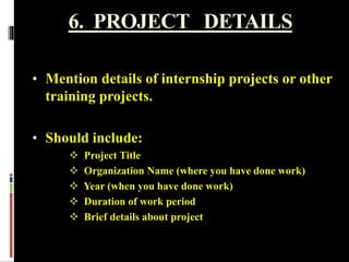 6. PROJECT DETAILS
• Mention details of internship projects or other
training projects.
• Should include:
 Project Title
 Organization Name (where you have done work)
 Year (when you have done work)
 Duration of work period
 Brief details about project
 