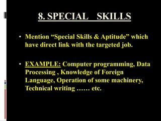 8. SPECIAL SKILLS
• Mention “Special Skills & Aptitude” which
have direct link with the targeted job.
• EXAMPLE: Computer programming, Data
Processing , Knowledge of Foreign
Language, Operation of some machinery,
Technical writing …… etc.
 