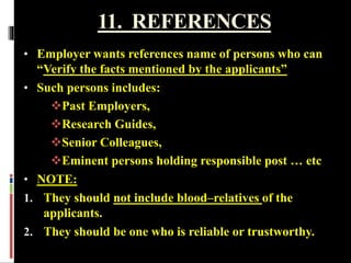 11. REFERENCES
• Employer wants references name of persons who can
“Verify the facts mentioned by the applicants”
• Such persons includes:
Past Employers,
Research Guides,
Senior Colleagues,
Eminent persons holding responsible post … etc
• NOTE:
1. They should not include blood–relatives of the
applicants.
2. They should be one who is reliable or trustworthy.
 