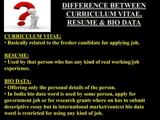 DIFFERENCE BETWEEN
CURRICULUM VITAE,
RESUME & BIO DATA
CURRICULUM VITAE:
• Basically related to the fresher candidate for applying job.
RESUME:
• Used by that person who has any kind of real working/job
experience.
BIO DATA:
• Offering only the personal details of the person.
• In India bio data word is used by some person, apply for
government job or for research grants where on has to submit
descriptive essay but in international market/context bio data
word is restricted for using any kind of job.
 