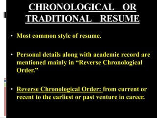CHRONOLOGICAL OR
TRADITIONAL RESUME
• Most common style of resume.
• Personal details along with academic record are
mentioned mainly in “Reverse Chronological
Order.”
• Reverse Chronological Order: from current or
recent to the earliest or past venture in career.
 