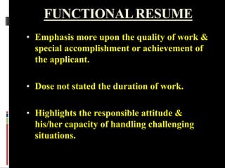 FUNCTIONALRESUME
• Emphasis more upon the quality of work &
special accomplishment or achievement of
the applicant.
• Dose not stated the duration of work.
• Highlights the responsible attitude &
his/her capacity of handling challenging
situations.
 