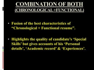 COMBINATION OF BOTH
(CHRONOLOGICAL+FUNCTIONAL)
• Fusion of the best characteristics of
“Chronological + Functional resume”.
• Highlights the quality of candidate’s ‘Special
Skills’ but gives accounts of his ‘Personal
details’, ‘Academic record’ & ‘Experiences’.
 