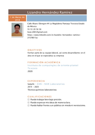 Lizandro Hernández Ramírez
1 de Marzo de
2018
Calle Alvaro Obregon #4 La Magdalena Panoaya Texcoco Estado
de México
55 53 20 50 56
lizan.2001@gmail.com
https://www.linkedin.com/in/lizandro-hernandez-ramirez-
21578615a/
O B J E T I V O S
Formar parte de su equipo laboral, así como desarrollarme en el
área en el que se especializa su empresa
F O R M A C I Ó N A C A D É M I C A
I n s tituto d e c o mpuingles d e o r iente p lantel
T e xcoco
2020
E X P E R I E N C I A
Subjefe | Z A N – N A R L abor ator ios
2014 - 2025
Técnico químicos laboratorista
C U A L I F I C A C I O N E S
 Puedo trabajar bien bajo presión.
 Puedo expresar mis ideas de manera clara.
 Puedo hablar frente a un público sin miedo ni nerviosismo.
 