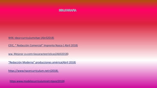 WW. Idea>curriculumvitae (Abril2018)
CEIC, “ Redacción Comercial” Imprenta Nazca ( Abril 2018)
ww. Mejorar cv.com>lascaracteeristicas(Ablil2018)
“Redacción Moderna” producciones américa(Abril 2018)
https://www.hacercurriculum.net>(2018).
https:www.modelocurriculumnet>tipos(2018)
 