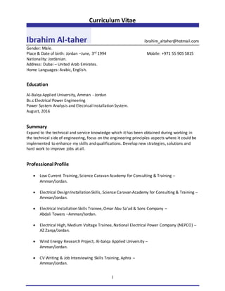 Curriculum Vitae
1
Ibrahim Al-taher ibrahim_altaher@hotmail.com
Gender: Male.
Place & Date of birth: Jordan –June, 3rd 1994 Mobile: +971 55 905 5815
Nationality: Jordanian.
Address: Dubai – United Arab Emirates.
Home Languages: Arabic, English.
Education
Al-Balqa Applied University, Amman - Jordan
Bs.c Electrical Power Engineering
Power System Analysis and Electrical Installation System.
August, 2016
Summary
Expand to the technical and service knowledge which it has been obtained during working in
the technical side of engineering, focus on the engineering principles aspects where it could be
implemented to enhance my skills and qualifications. Develop new strategies, solutions and
hard work to improve jobs at all.
Professional Profile
 Low Current Training, Science Caravan Academy for Consulting & Training –
Amman/Jordan.
 Electrical Design Installation Skills, Science Caravan Academy for Consulting & Training –
Amman/Jordan.
 Electrical Installation Skills Trainee, Omar Abu Sa'ad & Sons Company –
Abdali Towers –Amman/Jordan.
 Electrical High, Medium Voltage Trainee, National Electrical Power Company (NEPCO) –
AZ Zarqa/Jordan.
 Wind Energy Research Project, Al-balqa Applied University –
Amman/Jordan.
 CV Writing & Job Interviewing Skills Training, Aphra –
Amman/Jordan.
 