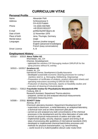 CURRICULUM VITAE
Personal Profile
Name Alexander Pohl
Address Schlossstrasse 5
CH-4133 Pratteln
Phone +41 (0)55 5567689
+49 (0)163 6911227
E-mail pohlfamily2007@gmx.de
Date of birth 12 November 1978
Place of birth Jena, Thuringia, Germany
Marital status single
Languages German (mother tongue)
English (advanced knowledges)
French (easy conversations)
Driver Licence A, B
Employment History
6/2018 – 3/2019 Ateco Tobler AG
Rheinfelden, AG, CH
Chemist, Develelopment
- optimized the odorless CIP-Derouging medium DIRUPUR for the
spray process without N2 overlay
3/2015 – 10/2017 Beratherm AG
Pratteln, BL, CH
Operational Chemist, Development & Quality Assurance
- developed sustainable economic cleaning processes for rusting /
stainless steel (e. g. Derouging, Deblacking, Degreasing)
- Preparation of certificates of analysis, product information sheets and
operating instructions according to DIN EN ISO 9001
- Production of cleaning chemicals, reports on feasibility studies and
execution of cleaning of industrial plants
8/2012 – 7/2013 Fraunhofer-Institut für Physikalische Messtechnik IPM
Freiburg, BW, D
Research Assistant, Department Thermo-electrics
- prepared, carried out and analysed electrical measurements
- eliminated measuring errors
5/2008 – 2/2011 SCHOTT Solar
Alzenau, BY, D
Chemical Laboratory Assistent, Department Development Cell
- supervised a cleanroom, a metal laboratory, an analytical laboratory,
a technical room and an inline cleanroom pilot plant
- carried out and analysed any bath concentrations of the chemical
processes in the development and the inline-fabrication of solar cells
- carried out physical measurements of wafers and solar cells
- implemented quality, security, disposal, support and timing of all
steps of processing after guidelines of international standards (ISO)
- developed or implemented chemical batch/inline processes and
methods for physical characterisation, e.g. benchmarking
→ world record of a multichrystalline silicium solar modul 2010
 